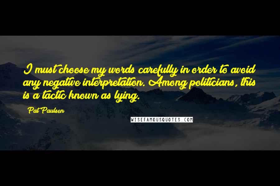 Pat Paulsen Quotes: I must choose my words carefully in order to avoid any negative interpretation. Among politicians, this is a tactic known as lying.