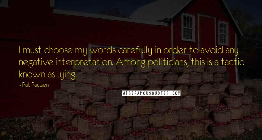 Pat Paulsen Quotes: I must choose my words carefully in order to avoid any negative interpretation. Among politicians, this is a tactic known as lying.