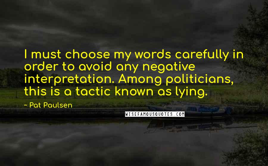 Pat Paulsen Quotes: I must choose my words carefully in order to avoid any negative interpretation. Among politicians, this is a tactic known as lying.