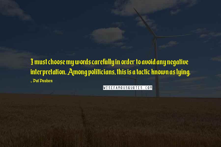 Pat Paulsen Quotes: I must choose my words carefully in order to avoid any negative interpretation. Among politicians, this is a tactic known as lying.