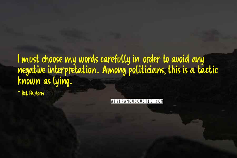 Pat Paulsen Quotes: I must choose my words carefully in order to avoid any negative interpretation. Among politicians, this is a tactic known as lying.