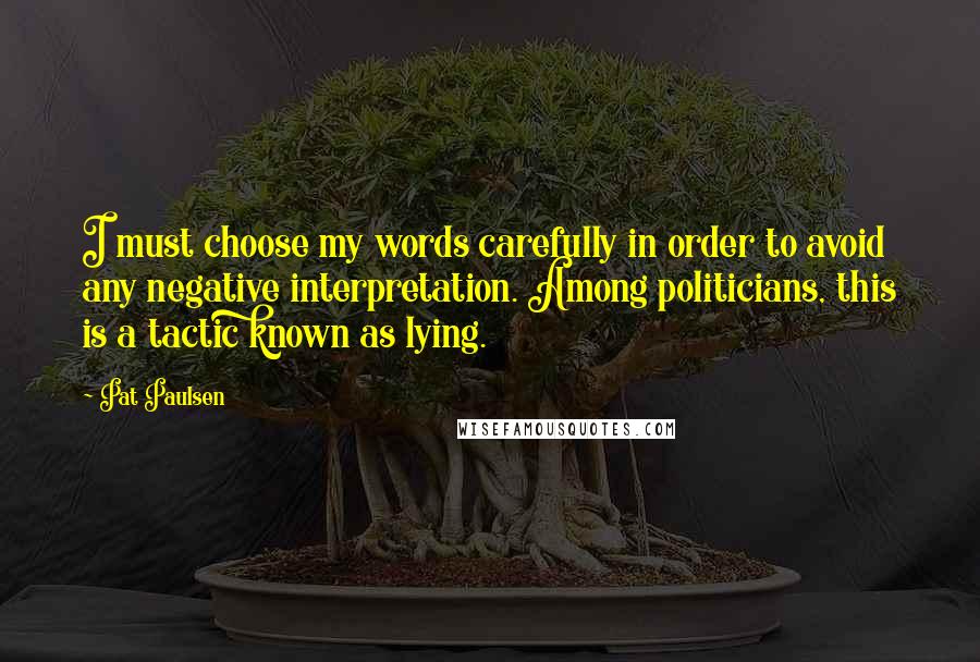 Pat Paulsen Quotes: I must choose my words carefully in order to avoid any negative interpretation. Among politicians, this is a tactic known as lying.