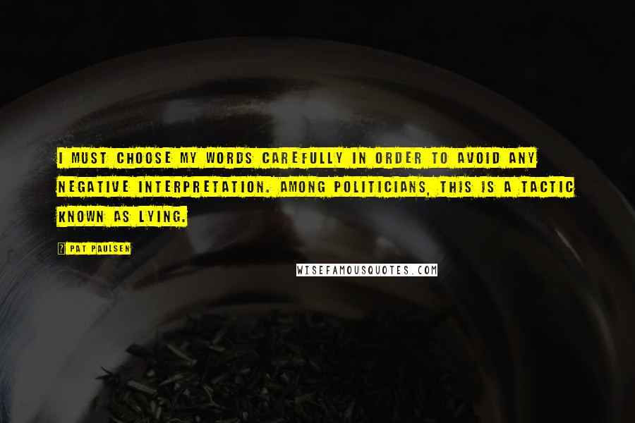 Pat Paulsen Quotes: I must choose my words carefully in order to avoid any negative interpretation. Among politicians, this is a tactic known as lying.