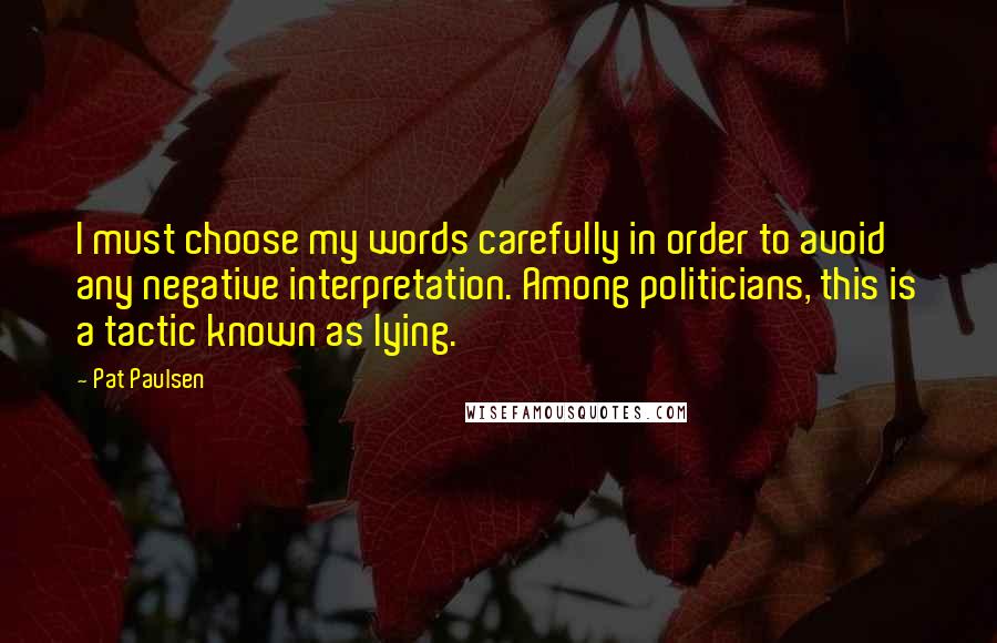 Pat Paulsen Quotes: I must choose my words carefully in order to avoid any negative interpretation. Among politicians, this is a tactic known as lying.