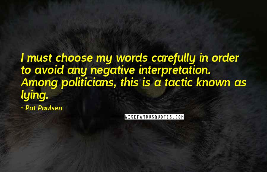 Pat Paulsen Quotes: I must choose my words carefully in order to avoid any negative interpretation. Among politicians, this is a tactic known as lying.