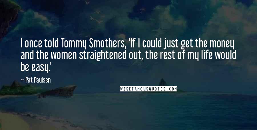 Pat Paulsen Quotes: I once told Tommy Smothers, 'If I could just get the money and the women straightened out, the rest of my life would be easy.'