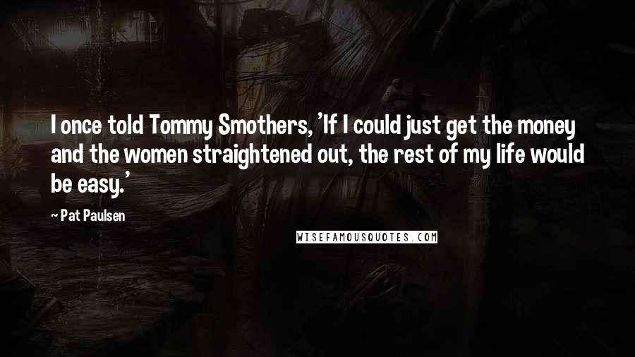 Pat Paulsen Quotes: I once told Tommy Smothers, 'If I could just get the money and the women straightened out, the rest of my life would be easy.'