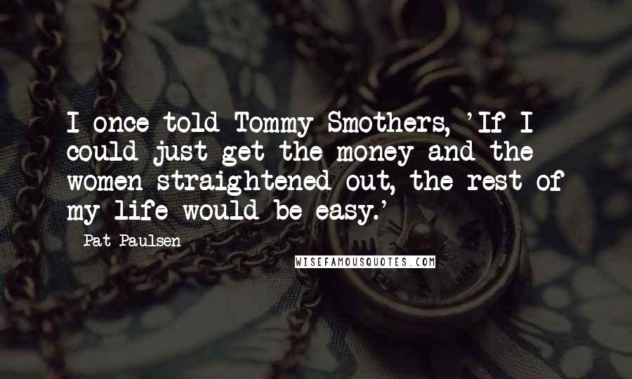 Pat Paulsen Quotes: I once told Tommy Smothers, 'If I could just get the money and the women straightened out, the rest of my life would be easy.'