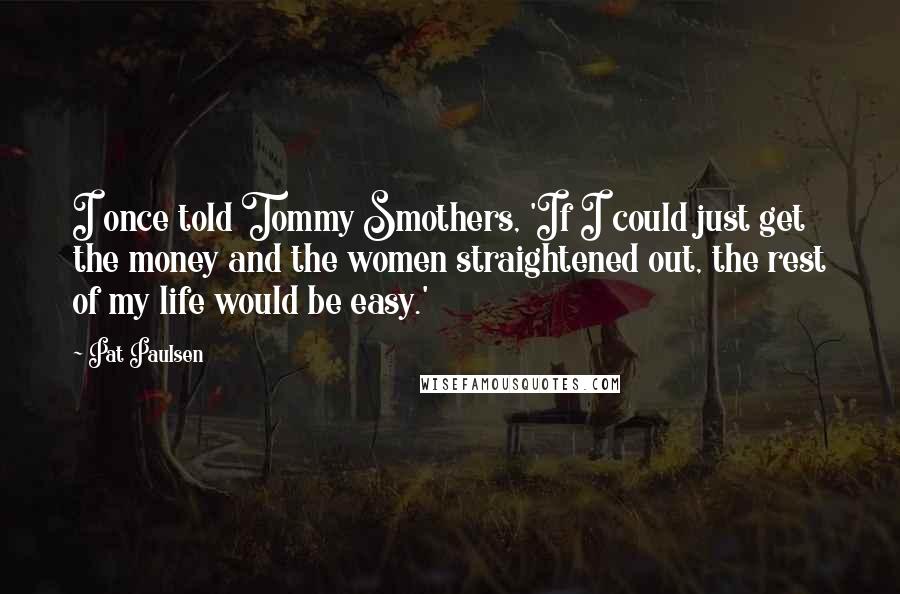 Pat Paulsen Quotes: I once told Tommy Smothers, 'If I could just get the money and the women straightened out, the rest of my life would be easy.'