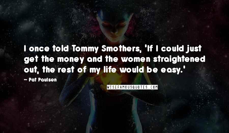 Pat Paulsen Quotes: I once told Tommy Smothers, 'If I could just get the money and the women straightened out, the rest of my life would be easy.'