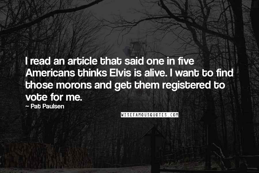 Pat Paulsen Quotes: I read an article that said one in five Americans thinks Elvis is alive. I want to find those morons and get them registered to vote for me.