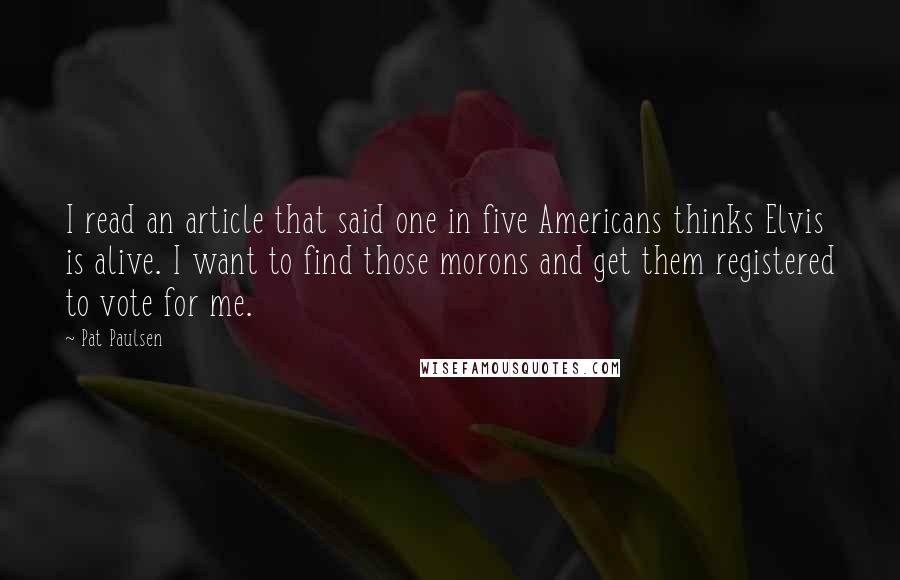 Pat Paulsen Quotes: I read an article that said one in five Americans thinks Elvis is alive. I want to find those morons and get them registered to vote for me.