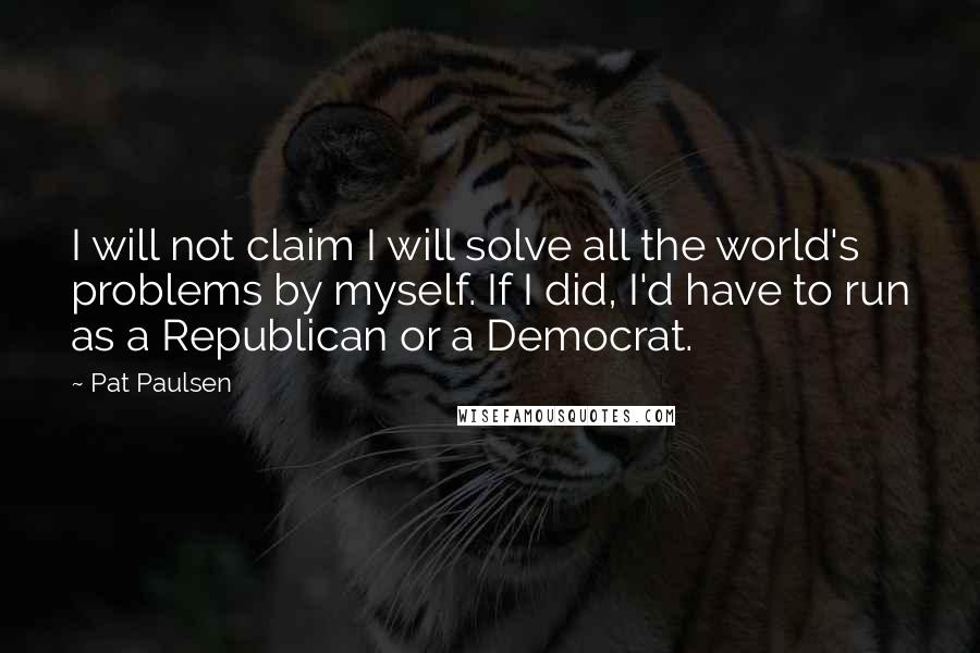 Pat Paulsen Quotes: I will not claim I will solve all the world's problems by myself. If I did, I'd have to run as a Republican or a Democrat.