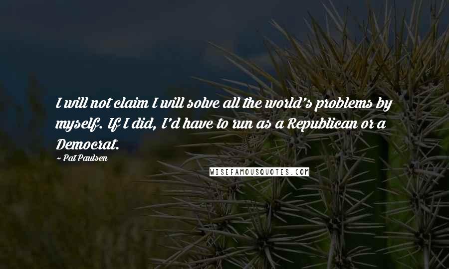 Pat Paulsen Quotes: I will not claim I will solve all the world's problems by myself. If I did, I'd have to run as a Republican or a Democrat.