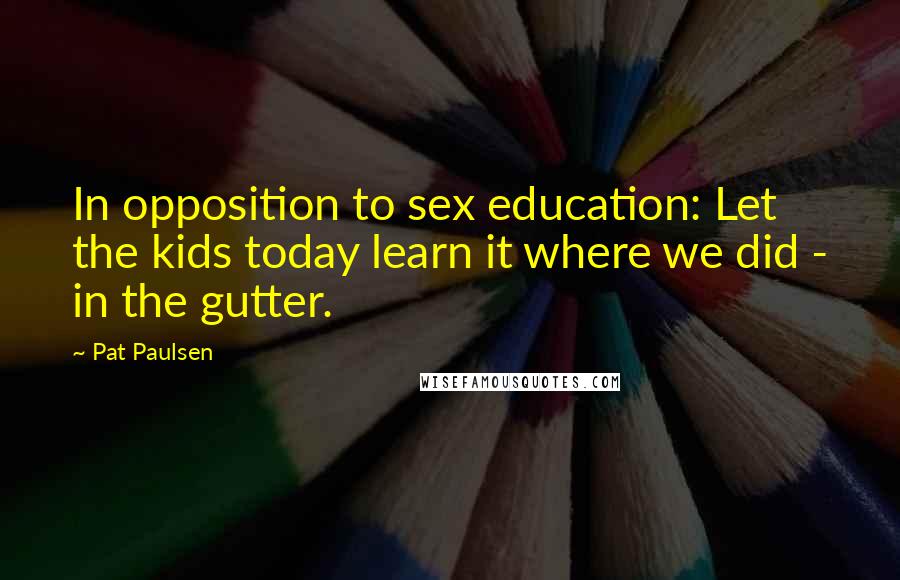 Pat Paulsen Quotes: In opposition to sex education: Let the kids today learn it where we did - in the gutter.