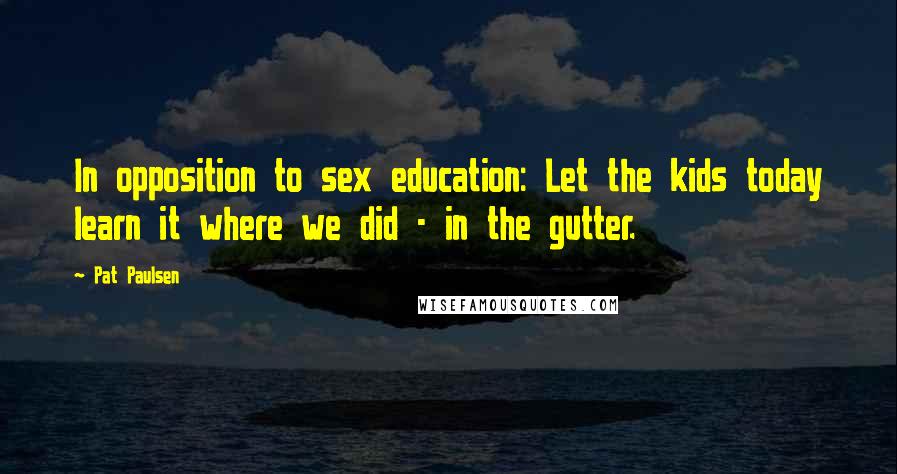 Pat Paulsen Quotes: In opposition to sex education: Let the kids today learn it where we did - in the gutter.