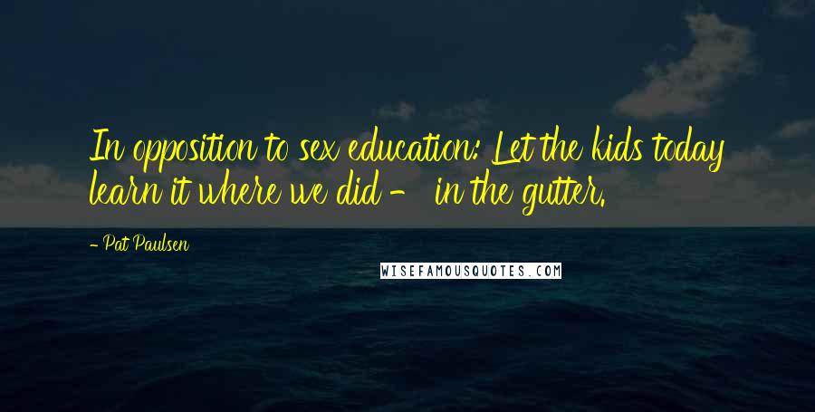 Pat Paulsen Quotes: In opposition to sex education: Let the kids today learn it where we did - in the gutter.