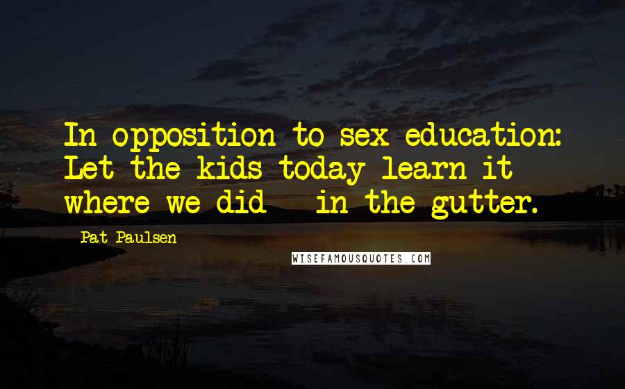 Pat Paulsen Quotes: In opposition to sex education: Let the kids today learn it where we did - in the gutter.