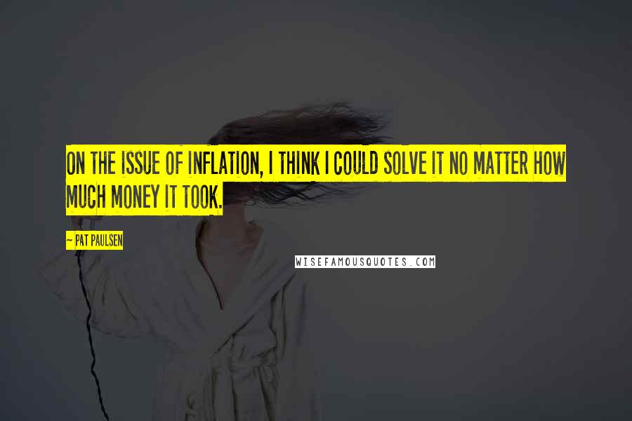 Pat Paulsen Quotes: On the issue of inflation, I think I could solve it no matter how much money it took.