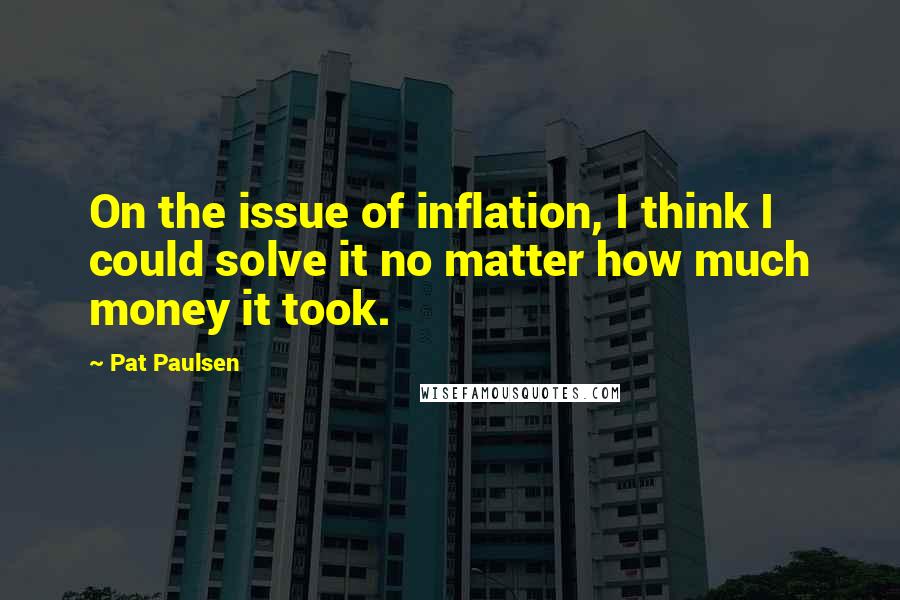Pat Paulsen Quotes: On the issue of inflation, I think I could solve it no matter how much money it took.