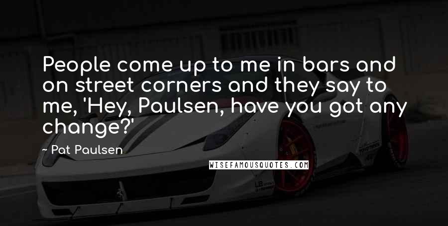 Pat Paulsen Quotes: People come up to me in bars and on street corners and they say to me, 'Hey, Paulsen, have you got any change?'