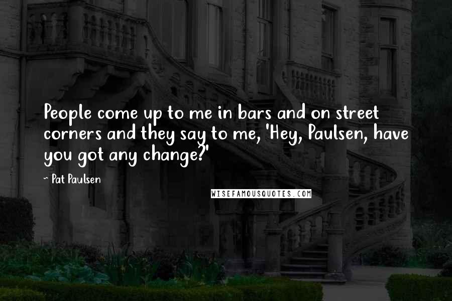 Pat Paulsen Quotes: People come up to me in bars and on street corners and they say to me, 'Hey, Paulsen, have you got any change?'