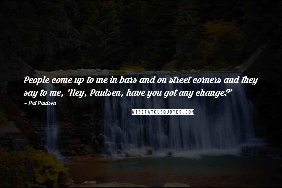 Pat Paulsen Quotes: People come up to me in bars and on street corners and they say to me, 'Hey, Paulsen, have you got any change?'