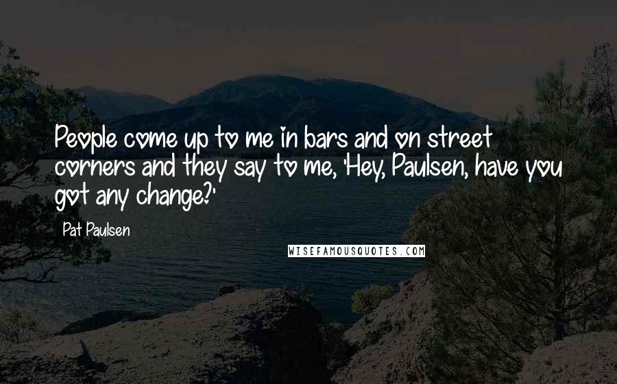 Pat Paulsen Quotes: People come up to me in bars and on street corners and they say to me, 'Hey, Paulsen, have you got any change?'