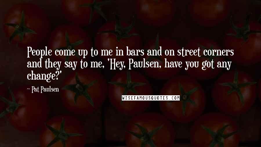 Pat Paulsen Quotes: People come up to me in bars and on street corners and they say to me, 'Hey, Paulsen, have you got any change?'