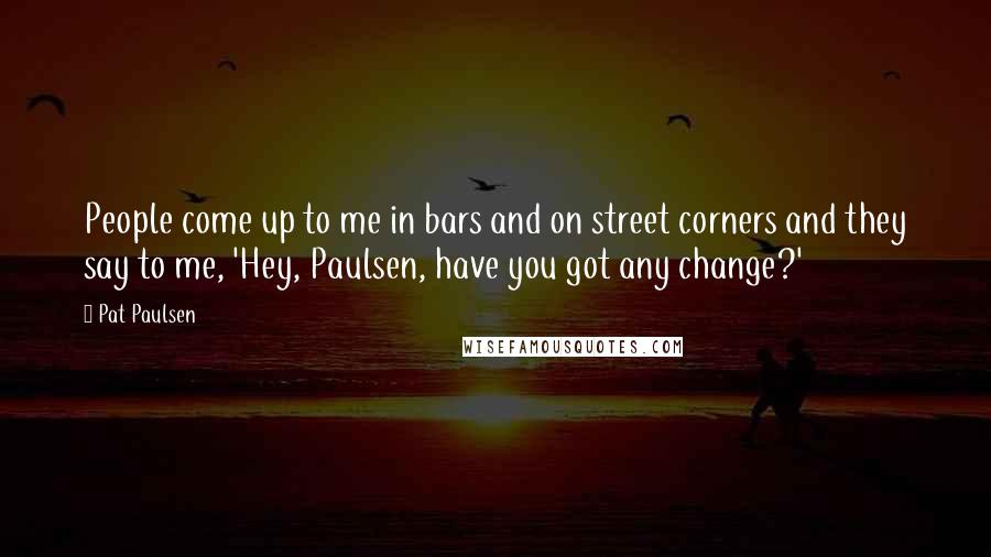 Pat Paulsen Quotes: People come up to me in bars and on street corners and they say to me, 'Hey, Paulsen, have you got any change?'