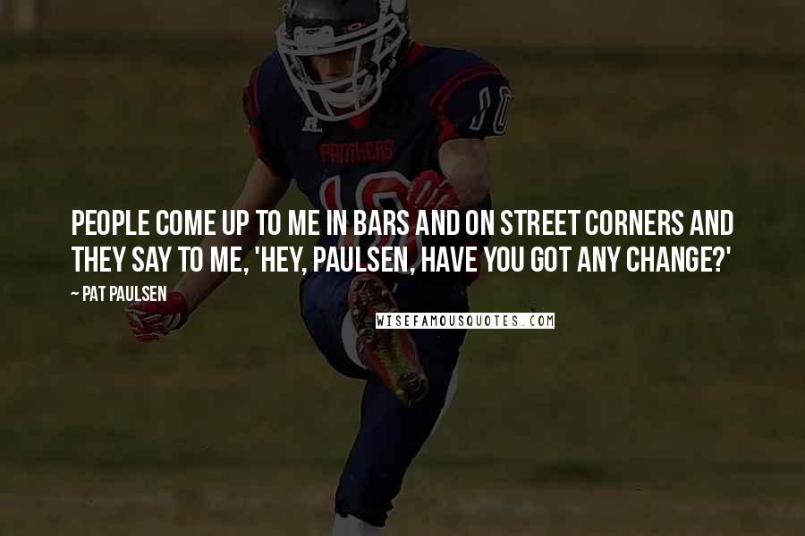 Pat Paulsen Quotes: People come up to me in bars and on street corners and they say to me, 'Hey, Paulsen, have you got any change?'