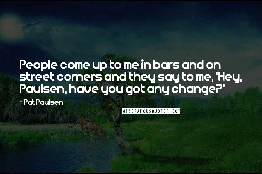 Pat Paulsen Quotes: People come up to me in bars and on street corners and they say to me, 'Hey, Paulsen, have you got any change?'