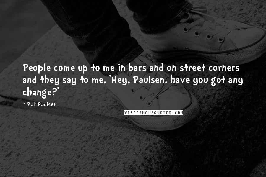 Pat Paulsen Quotes: People come up to me in bars and on street corners and they say to me, 'Hey, Paulsen, have you got any change?'