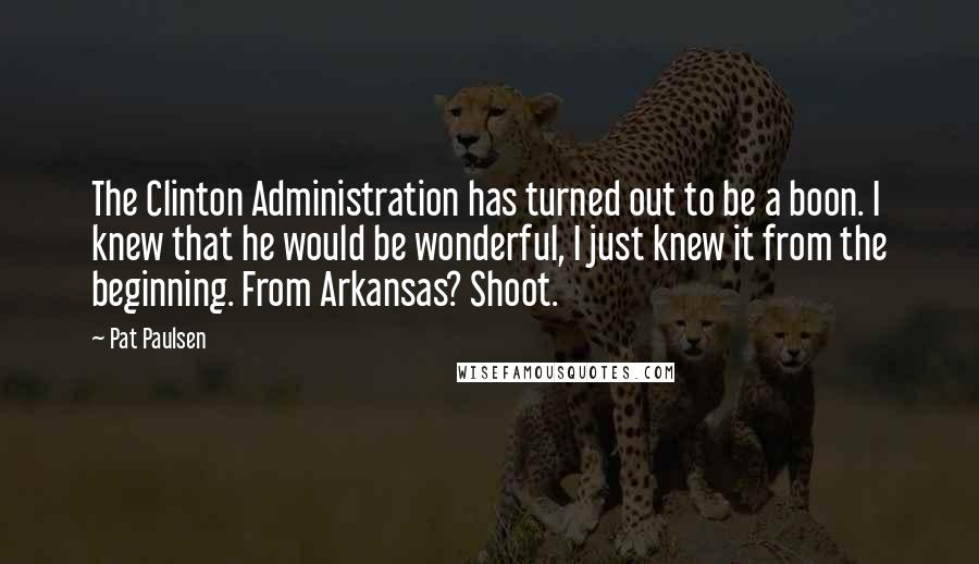 Pat Paulsen Quotes: The Clinton Administration has turned out to be a boon. I knew that he would be wonderful, I just knew it from the beginning. From Arkansas? Shoot.