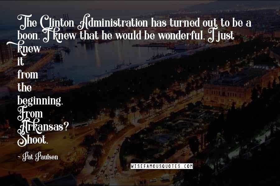 Pat Paulsen Quotes: The Clinton Administration has turned out to be a boon. I knew that he would be wonderful, I just knew it from the beginning. From Arkansas? Shoot.