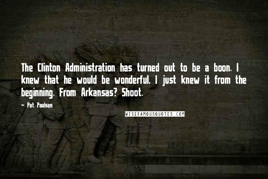 Pat Paulsen Quotes: The Clinton Administration has turned out to be a boon. I knew that he would be wonderful, I just knew it from the beginning. From Arkansas? Shoot.