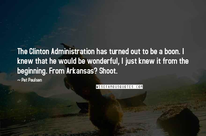 Pat Paulsen Quotes: The Clinton Administration has turned out to be a boon. I knew that he would be wonderful, I just knew it from the beginning. From Arkansas? Shoot.