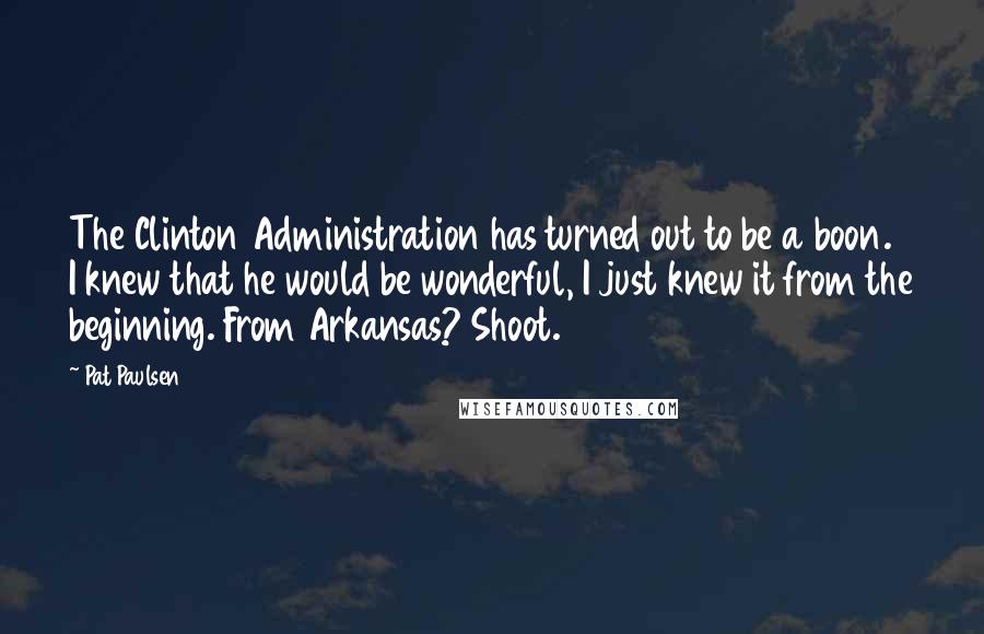 Pat Paulsen Quotes: The Clinton Administration has turned out to be a boon. I knew that he would be wonderful, I just knew it from the beginning. From Arkansas? Shoot.