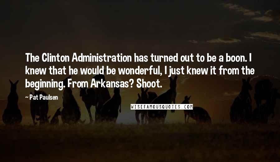 Pat Paulsen Quotes: The Clinton Administration has turned out to be a boon. I knew that he would be wonderful, I just knew it from the beginning. From Arkansas? Shoot.