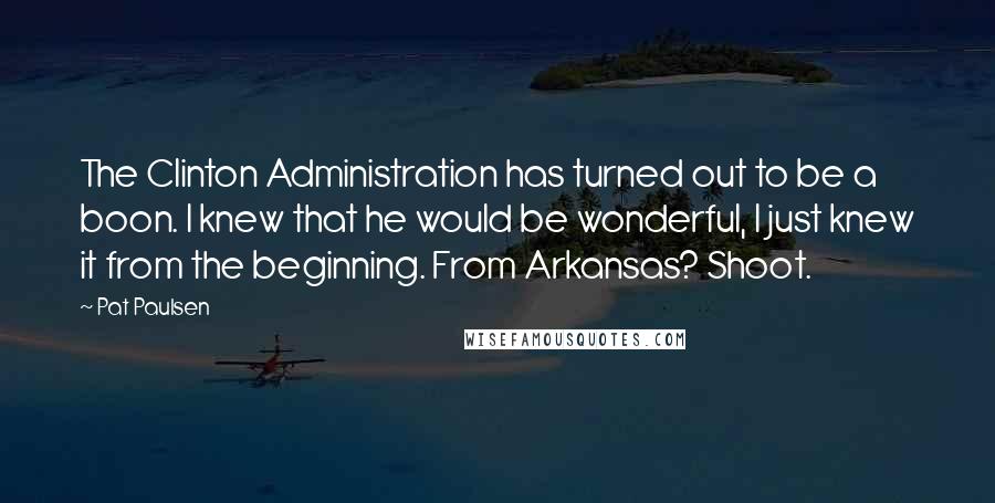 Pat Paulsen Quotes: The Clinton Administration has turned out to be a boon. I knew that he would be wonderful, I just knew it from the beginning. From Arkansas? Shoot.