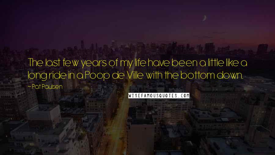 Pat Paulsen Quotes: The last few years of my life have been a little like a long ride in a Poop de Ville with the bottom down.