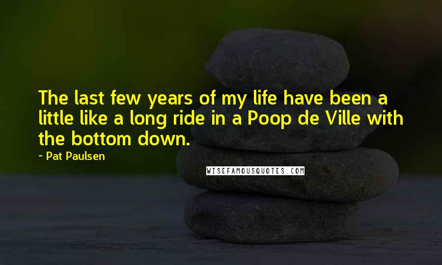 Pat Paulsen Quotes: The last few years of my life have been a little like a long ride in a Poop de Ville with the bottom down.