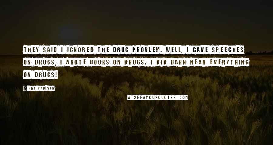 Pat Paulsen Quotes: They said I ignored the drug problem. Well, I gave speeches on drugs, I wrote books on drugs. I did darn near everything on drugs!