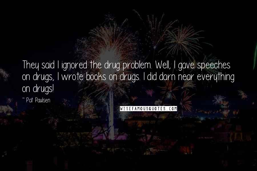 Pat Paulsen Quotes: They said I ignored the drug problem. Well, I gave speeches on drugs, I wrote books on drugs. I did darn near everything on drugs!