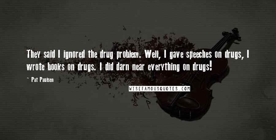 Pat Paulsen Quotes: They said I ignored the drug problem. Well, I gave speeches on drugs, I wrote books on drugs. I did darn near everything on drugs!