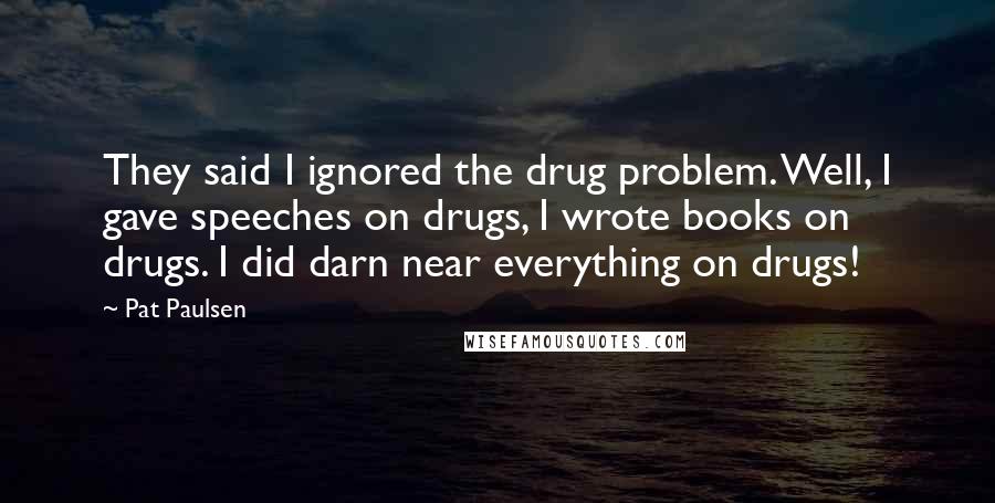 Pat Paulsen Quotes: They said I ignored the drug problem. Well, I gave speeches on drugs, I wrote books on drugs. I did darn near everything on drugs!