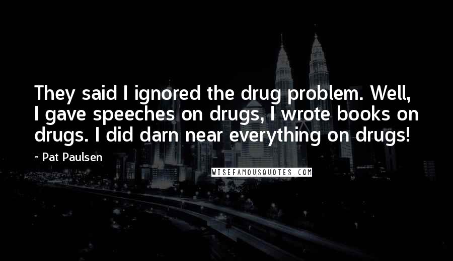 Pat Paulsen Quotes: They said I ignored the drug problem. Well, I gave speeches on drugs, I wrote books on drugs. I did darn near everything on drugs!