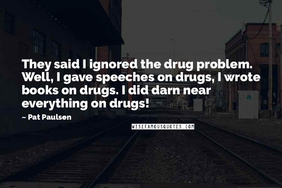 Pat Paulsen Quotes: They said I ignored the drug problem. Well, I gave speeches on drugs, I wrote books on drugs. I did darn near everything on drugs!