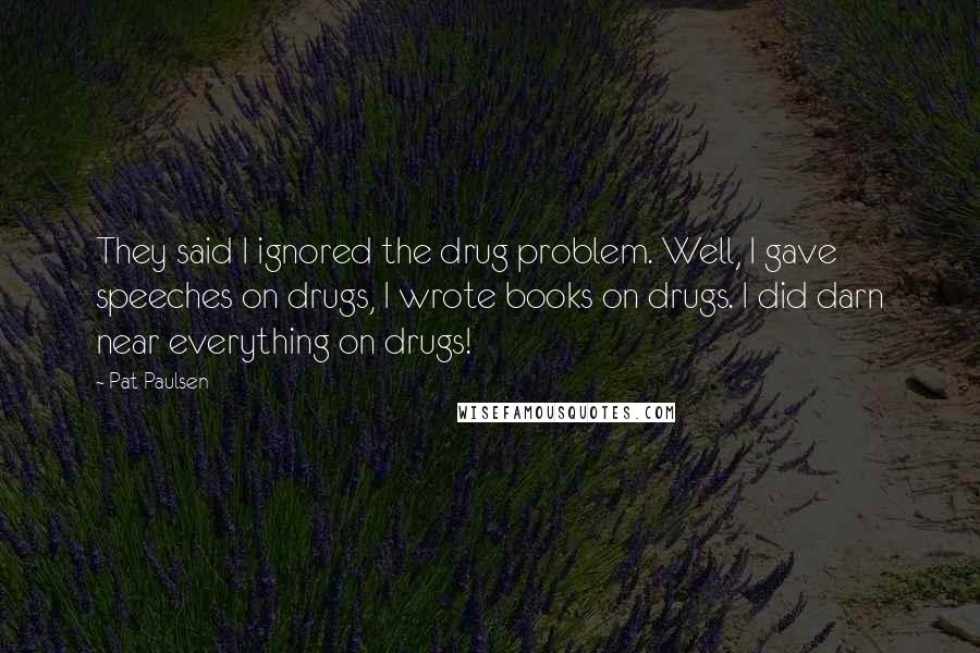 Pat Paulsen Quotes: They said I ignored the drug problem. Well, I gave speeches on drugs, I wrote books on drugs. I did darn near everything on drugs!