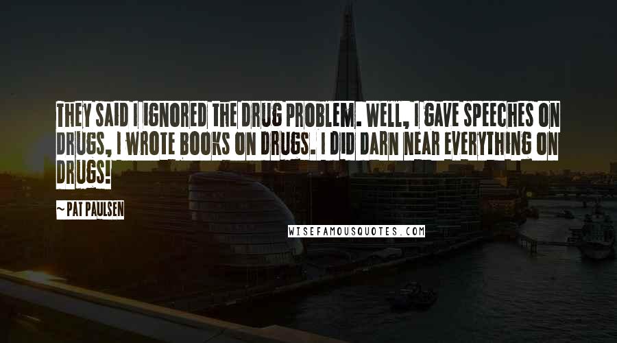 Pat Paulsen Quotes: They said I ignored the drug problem. Well, I gave speeches on drugs, I wrote books on drugs. I did darn near everything on drugs!